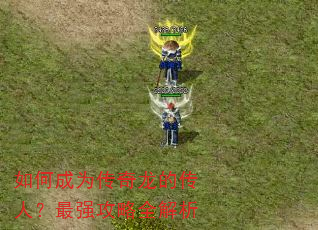 如何成为传奇龙的传人?最强攻略全解析 如何成为传奇龙的传人?最强攻略全解析